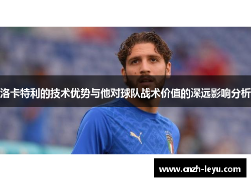 洛卡特利的技术优势与他对球队战术价值的深远影响分析