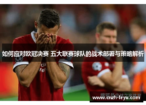 如何应对欧冠决赛 五大联赛球队的战术部署与策略解析