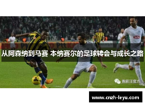 从阿森纳到马赛 本纳赛尔的足球转会与成长之路