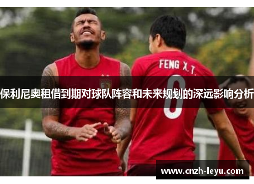 保利尼奥租借到期对球队阵容和未来规划的深远影响分析