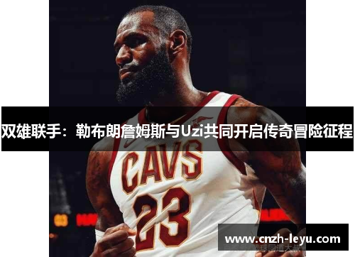 双雄联手：勒布朗詹姆斯与Uzi共同开启传奇冒险征程