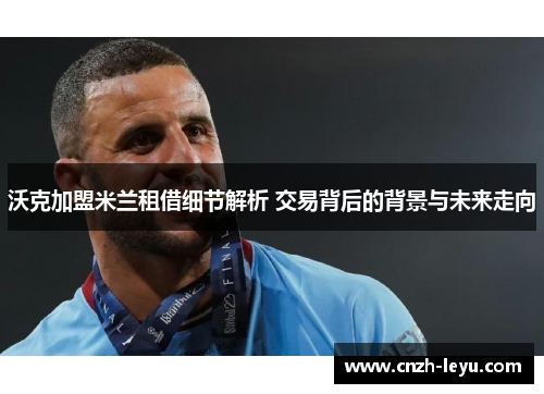 沃克加盟米兰租借细节解析 交易背后的背景与未来走向