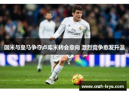 国米与皇马争夺卢库米转会意向 激烈竞争愈发升温