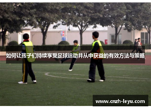 如何让孩子们持续享受足球运动并从中获益的有效方法与策略