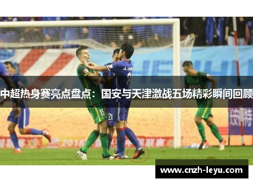 中超热身赛亮点盘点：国安与天津激战五场精彩瞬间回顾