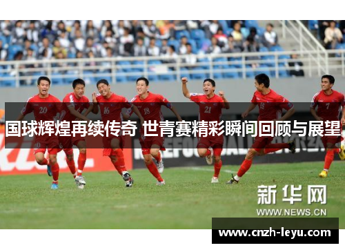 国球辉煌再续传奇 世青赛精彩瞬间回顾与展望