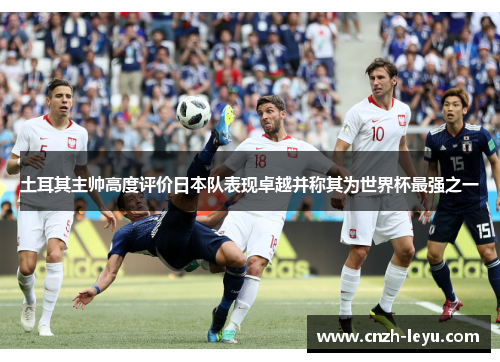 土耳其主帅高度评价日本队表现卓越并称其为世界杯最强之一