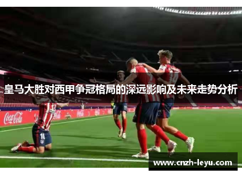 皇马大胜对西甲争冠格局的深远影响及未来走势分析