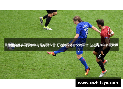 莫德里奇携手国际象棋与足球夏令营 打造跨界体育交流平台 促进青少年多元发展