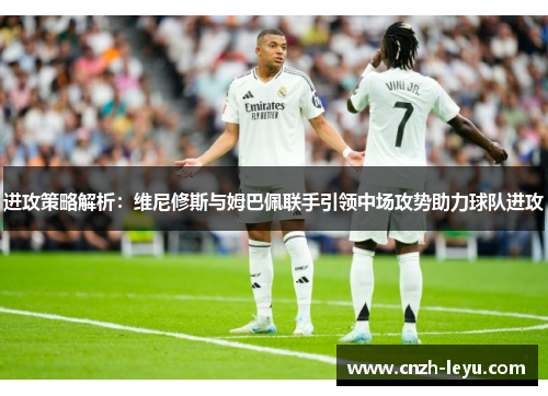 进攻策略解析：维尼修斯与姆巴佩联手引领中场攻势助力球队进攻