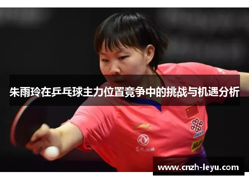 朱雨玲在乒乓球主力位置竞争中的挑战与机遇分析 朱雨玲在乒乓球主力位置竞争中的挑战与机遇分析