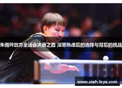 朱雨玲放弃全运会决赛之路 深思熟虑后的选择与背后的挑战