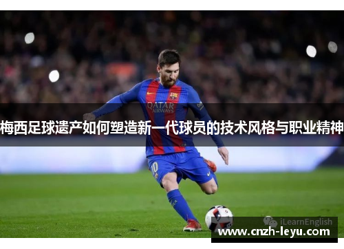 梅西足球遗产如何塑造新一代球员的技术风格与职业精神 梅西足球遗产如何塑造新一代球员的技术风格与职业精神